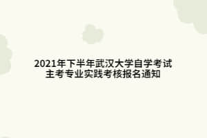 2021年下半年武汉大学自学考试主考专业实践考核报名通知